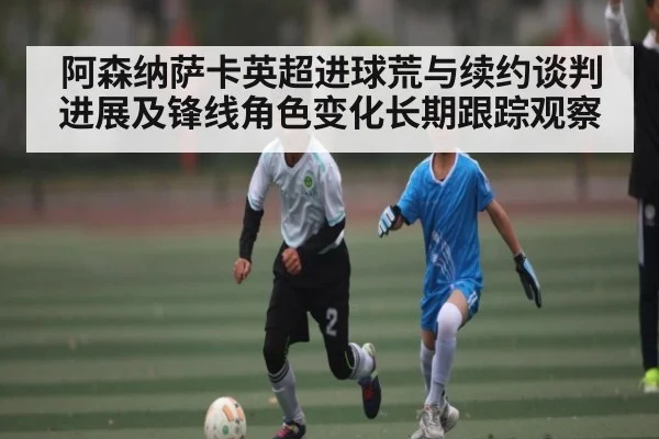 阿森纳萨卡英超进球荒与续约谈判进展及锋线角色变化长期跟踪观察
